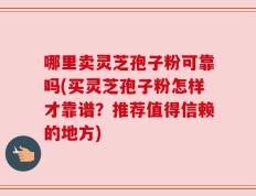 哪里卖灵芝孢子粉可靠吗(买灵芝孢子粉怎样才靠谱？推荐值得信赖的地方)