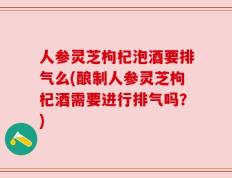 人参灵芝枸杞泡酒要排气么(酿制人参灵芝枸杞酒需要进行排气吗？)