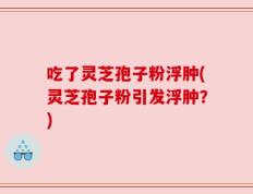 吃了灵芝孢子粉浮肿(灵芝孢子粉引发浮肿？)