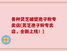 各种灵芝破壁孢子粉专卖店(灵芝孢子粉专卖店，全新上线！)