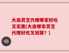 大连灵芝代理哪家好吃又实惠(大连哪家灵芝代理好吃又划算？)