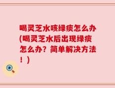 喝灵芝水咳绿痰怎么办(喝灵芝水后出现绿痰怎么办？简单解决方法！)