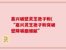 嘉兴破壁灵芝孢子粉(“嘉兴灵芝孢子粉突破壁障碾磨细腻”