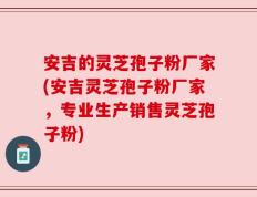 安吉的灵芝孢子粉厂家(安吉灵芝孢子粉厂家，专业生产销售灵芝孢子粉)