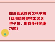 四川德恩得灵芝孢子粉(四川德恩得推出灵芝孢子粉，拥有多种健康功效)