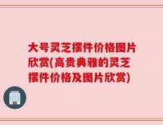 大号灵芝摆件价格图片欣赏(高贵典雅的灵芝摆件价格及图片欣赏)