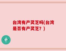 台湾有产灵芝吗(台湾是否有产灵芝？)