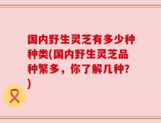 国内野生灵芝有多少种种类(国内野生灵芝品种繁多，你了解几种？)