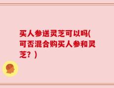 买人参送灵芝可以吗(可否混合购买人参和灵芝？)
