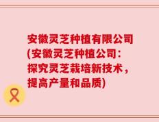 安徽灵芝种植有限公司(安徽灵芝种植公司：探究灵芝栽培新技术，提高产量和品质)