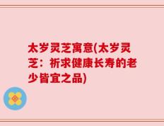 太岁灵芝寓意(太岁灵芝：祈求健康长寿的老少皆宜之品)