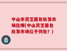 中山市灵芝菌包批发市场在哪(中山灵芝菌包批发市场位于何处？)