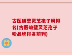 古医破壁灵芝孢子粉排名(古医破壁灵芝孢子粉品牌排名前列)