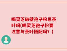 喝灵芝破壁孢子粉忌茶叶吗(喝灵芝孢子粉要注意与茶叶搭配吗？)