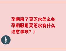 孕期用了灵芝水怎么办孕期服用灵芝水有什么注意事项？)