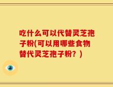 吃什么可以代替灵芝孢子粉(可以用哪些食物替代灵芝孢子粉？)