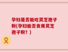 孕妇是否能吃灵芝孢子粉(孕妇能否食用灵芝孢子粉？)