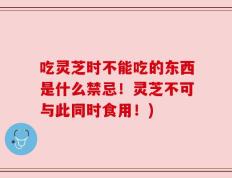 吃灵芝时不能吃的东西是什么禁忌！灵芝不可与此同时食用！)