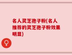 名人灵芝孢子粉(名人推荐的灵芝孢子粉效果明显)