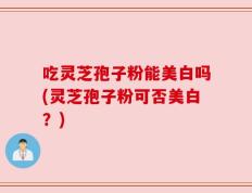 吃灵芝孢子粉能美白吗(灵芝孢子粉可否美白？)