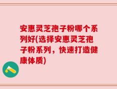 安惠灵芝孢子粉哪个系列好(选择安惠灵芝孢子粉系列，快速打造健康体质)