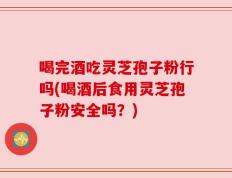 喝完酒吃灵芝孢子粉行吗(喝酒后食用灵芝孢子粉安全吗？)