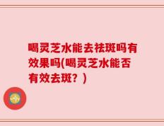 喝灵芝水能去祛斑吗有效果吗(喝灵芝水能否有效去斑？)