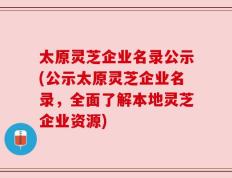 太原灵芝企业名录公示(公示太原灵芝企业名录，全面了解本地灵芝企业资源)