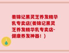 姜锦记黑灵芝养发精华乳专卖店(姜锦记黑灵芝养发精华乳专卖店-健康养发神器！)