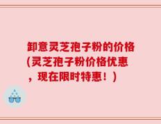 卸意灵芝孢子粉的价格(灵芝孢子粉价格优惠，现在限时特惠！)