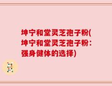 坤宁和堂灵芝孢子粉(坤宁和堂灵芝孢子粉：强身健体的选择)