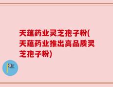 天蕴药业灵芝孢子粉(天蕴药业推出高品质灵芝孢子粉)