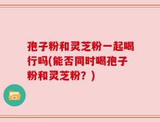 孢子粉和灵芝粉一起喝行吗(能否同时喝孢子粉和灵芝粉？)