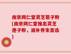 南京同仁堂灵芝苞子粉(南京同仁堂推出灵芝孢子粉，滋补养生首选)