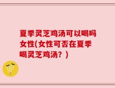 夏季灵芝鸡汤可以喝吗女性(女性可否在夏季喝灵芝鸡汤？)