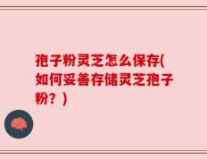 孢子粉灵芝怎么保存(如何妥善存储灵芝孢子粉？)