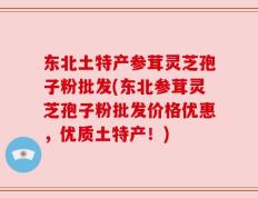 东北土特产参茸灵芝孢子粉批发(东北参茸灵芝孢子粉批发价格优惠，优质土特产！)