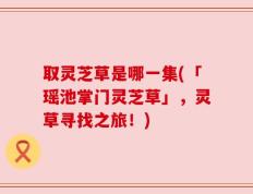 取灵芝草是哪一集(「瑶池掌门灵芝草」，灵草寻找之旅！)