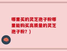 哪里买的灵芝孢子粉哪里能购买高质量的灵芝孢子粉？)