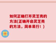 如何正确打开灵芝壳的方法(正确开启灵芝壳的方法，简单易行！)