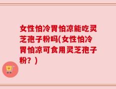 女性怕冷胃怕凉能吃灵芝孢子粉吗(女性怕冷胃怕凉可食用灵芝孢子粉？)