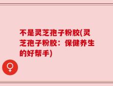 不是灵芝孢子粉胶(灵芝孢子粉胶：保健养生的好帮手)