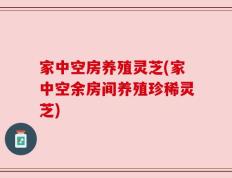 家中空房养殖灵芝(家中空余房间养殖珍稀灵芝)