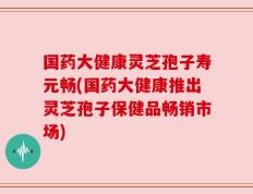 国药大健康灵芝孢子寿元畅(国药大健康推出灵芝孢子保健品畅销市场)