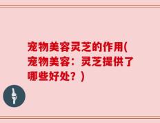 宠物美容灵芝的作用(宠物美容：灵芝提供了哪些好处？)