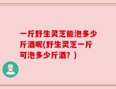 一斤野生灵芝能泡多少斤酒呢(野生灵芝一斤可泡多少斤酒？)