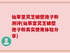 仙草堂灵芝破壁孢子粉测评(仙草堂灵芝破壁孢子粉真实使用体验分享)