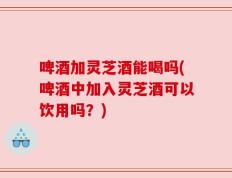 啤酒加灵芝酒能喝吗(啤酒中加入灵芝酒可以饮用吗？)