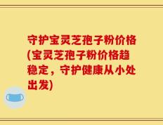 守护宝灵芝孢子粉价格(宝灵芝孢子粉价格趋稳定，守护健康从小处出发)