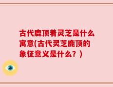 古代鹿顶着灵芝是什么寓意(古代灵芝鹿顶的象征意义是什么？)